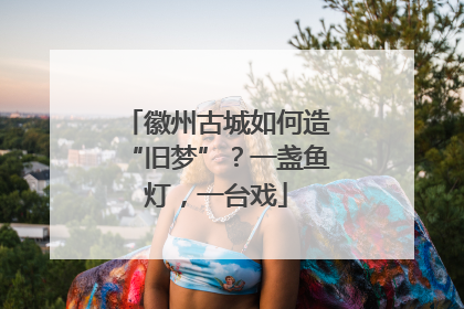 徽州古城如何造“旧梦”？一盏鱼灯，一台戏