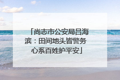 尚志市公安局吕海滨：田间地头皆警务 心系百姓护平安