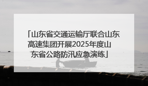 山东省交通运输厅联合山东高速集团开展2025年度山东省公路防汛应急演练