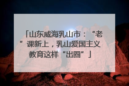 山东威海乳山市：“老”课新上，乳山爱国主义教育这样“出圈”