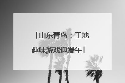 山东青岛：工地趣味游戏迎端午