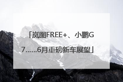 岚图FREE+、小鹏G7……6月重磅新车展望
