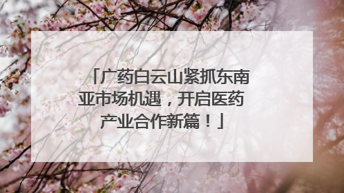 广药白云山紧抓东南亚市场机遇，开启医药产业合作新篇！