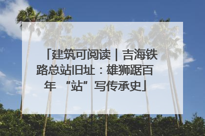 建筑可阅读｜吉海铁路总站旧址：雄狮踞百年 “站”写传承史