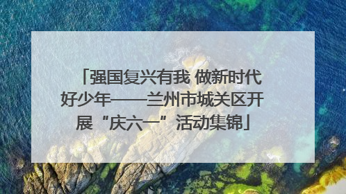 强国复兴有我 做新时代好少年——兰州市城关区开展“庆六一”活动集锦