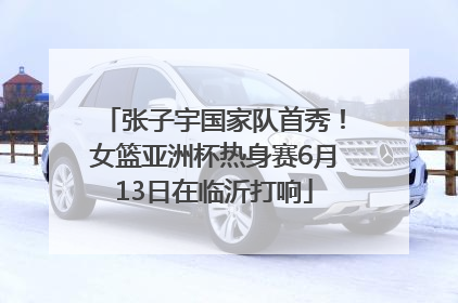 张子宇国家队首秀！女篮亚洲杯热身赛6月13日在临沂打响