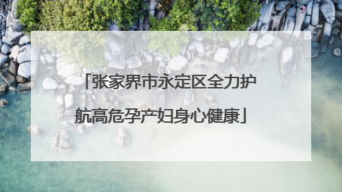 张家界市永定区全力护航高危孕产妇身心健康