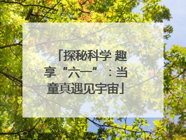 探秘科学 趣享“六一”：当童真遇见宇宙