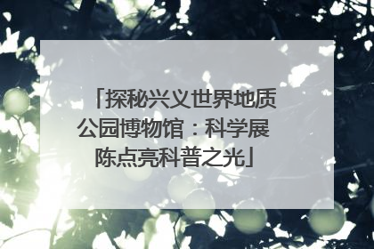 探秘兴义世界地质公园博物馆：科学展陈点亮科普之光