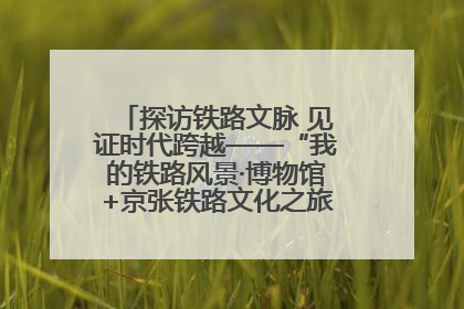 探访铁路文脉 见证时代跨越——“我的铁路风景·博物馆+京张铁路文化之旅”活动在京启动