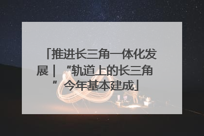 推进长三角一体化发展｜“轨道上的长三角”今年基本建成