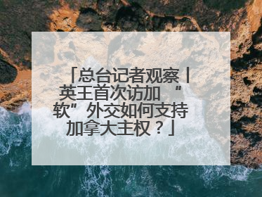 总台记者观察丨英王首次访加 “软”外交如何支持加拿大主权？