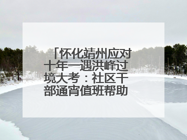 怀化靖州应对十年一遇洪峰过境大考：社区干部通宵值班帮助居民转移财产