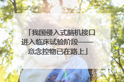 我国侵入式脑机接口进入临床试验阶段——意念控物已在路上
