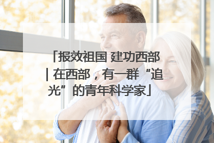 报效祖国 建功西部｜在西部，有一群“追光”的青年科学家