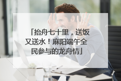 抬舟七十里，送饭又送水！麻阳端午全民参与的龙舟情