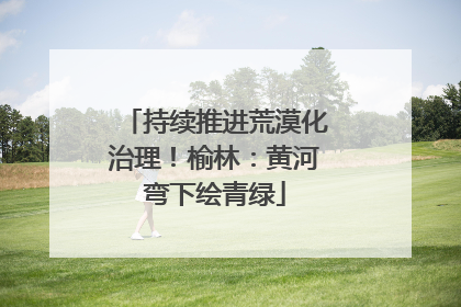 持续推进荒漠化治理！榆林：黄河弯下绘青绿