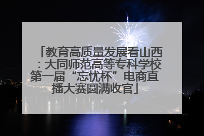 教育高质量发展看山西：大同师范高等专科学校第一届“忘忧杯”电商直播大赛圆满收官
