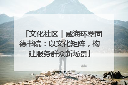 文化社区｜威海环翠同德书院：以文化矩阵，构建服务群众新场景
