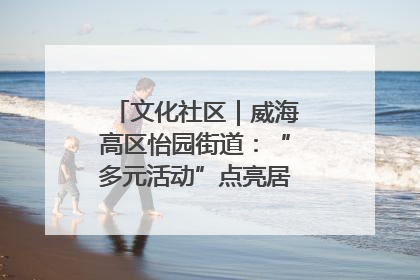 文化社区｜威海高区怡园街道：“多元活动”点亮居民“多彩生活”