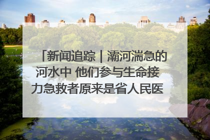新闻追踪｜灞河湍急的河水中 他们参与生命接力急救者原来是省人民医院00后男护士