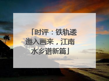 时评：铁轨逶迤入画来，江南水乡谱新篇