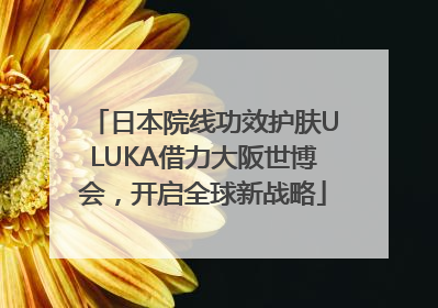 日本院线功效护肤ULUKA借力大阪世博会，开启全球新战略