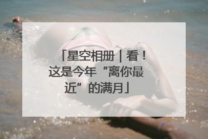 星空相册｜看！这是今年“离你最近”的满月