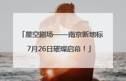 星空剧场——南京新地标7月26日璀璨启幕！