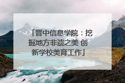 晋中信息学院：挖掘地方非遗之美 创新学校美育工作