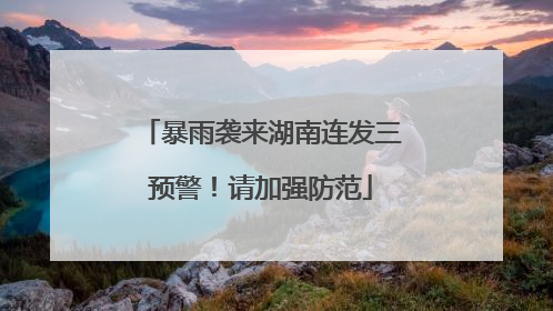 暴雨袭来湖南连发三预警！请加强防范