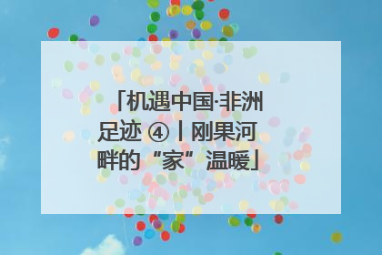 机遇中国·非洲足迹 ④丨刚果河畔的“家”温暖