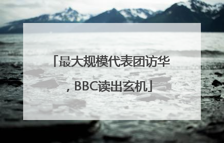 最大规模代表团访华，BBC读出玄机