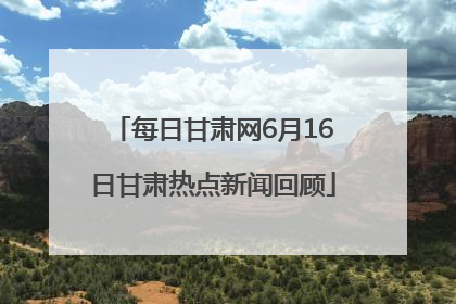 每日甘肃网6月16日甘肃热点新闻回顾