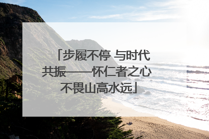 步履不停 与时代共振——怀仁者之心 不畏山高水远