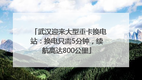 武汉迎来大型重卡换电站：换电只需5分钟，续航高达800公里