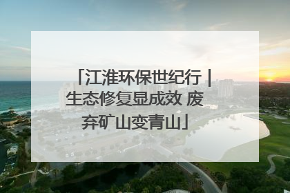 江淮环保世纪行｜生态修复显成效 废弃矿山变青山