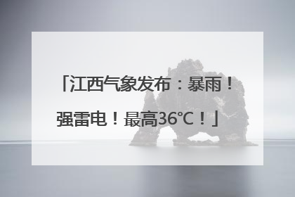 江西气象发布：暴雨！强雷电！最高36℃！