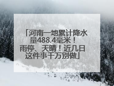 河南一地累计降水量488.4毫米！雨停、天晴！近几日这件事千万别做