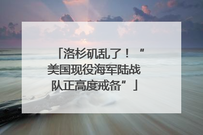 洛杉矶乱了！“美国现役海军陆战队正高度戒备”