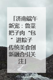 济南端午新宠：鲁菜把子肉“包”进粽子 传统美食创新融合引关注