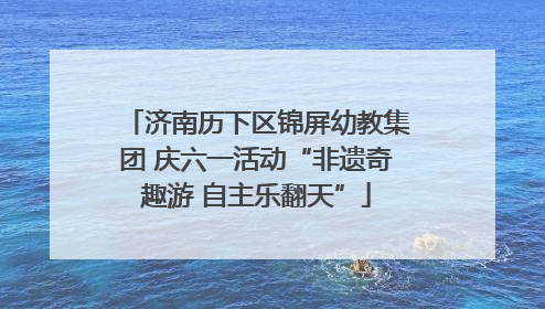 济南历下区锦屏幼教集团 庆六一活动“非遗奇趣游 自主乐翻天”