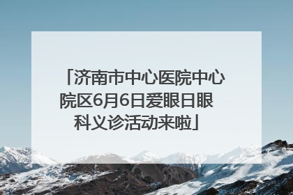 济南市中心医院中心院区6月6日爱眼日眼科义诊活动来啦