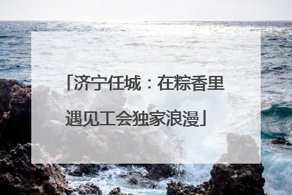 济宁任城：在粽香里遇见工会独家浪漫