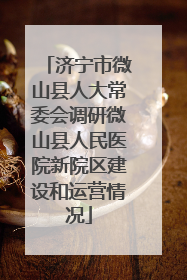济宁市微山县人大常委会调研微山县人民医院新院区建设和运营情况