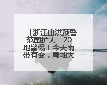 浙江山洪预警范围扩大：20地警惕！今天雨带有变，局地大暴雨