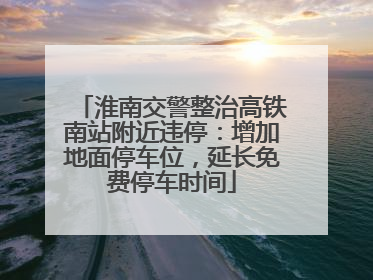 淮南交警整治高铁南站附近违停：增加地面停车位，延长免费停车时间