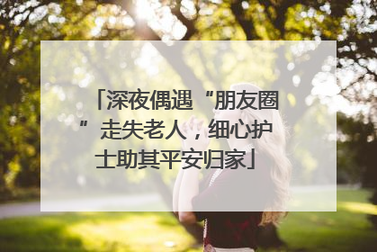 深夜偶遇“朋友圈”走失老人，细心护士助其平安归家