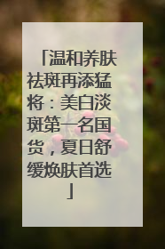 温和养肤祛斑再添猛将：美白淡斑第一名国货，夏日舒缓焕肤首选