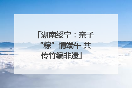 湖南绥宁：亲子“粽”情端午 共传竹编非遗